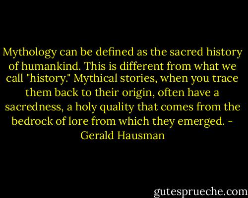 Mythology can be defined as the sacred history of humankind. This is different from what we call "history." Mythical stories, when you trace them back to their origin, often have a sacredness, a holy quality that comes from the bedrock of lore from which they emerged. - Gerald Hausman