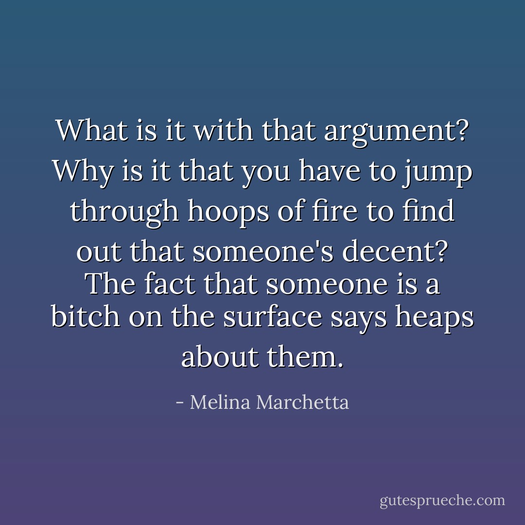 What is it with that argument? Why is it that you have to jump through hoops of fire to find out that someone's decent? The fact that someone is a bitch on the surface says heaps about them. - Melina Marchetta