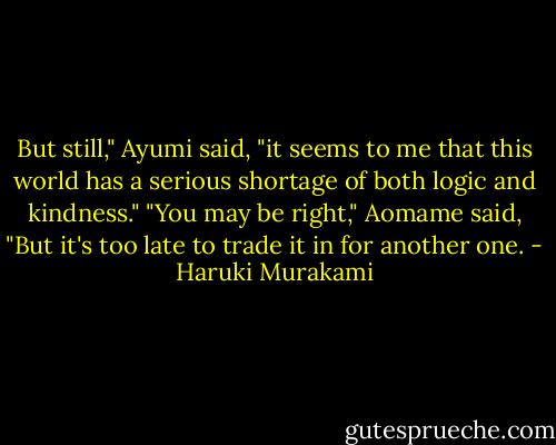 But still," Ayumi said, "it seems to me that this world has a serious shortage of both logic and kindness."<br />"You may be right," Aomame said, "But it's too late to trade it in for another one. - Haruki Murakami