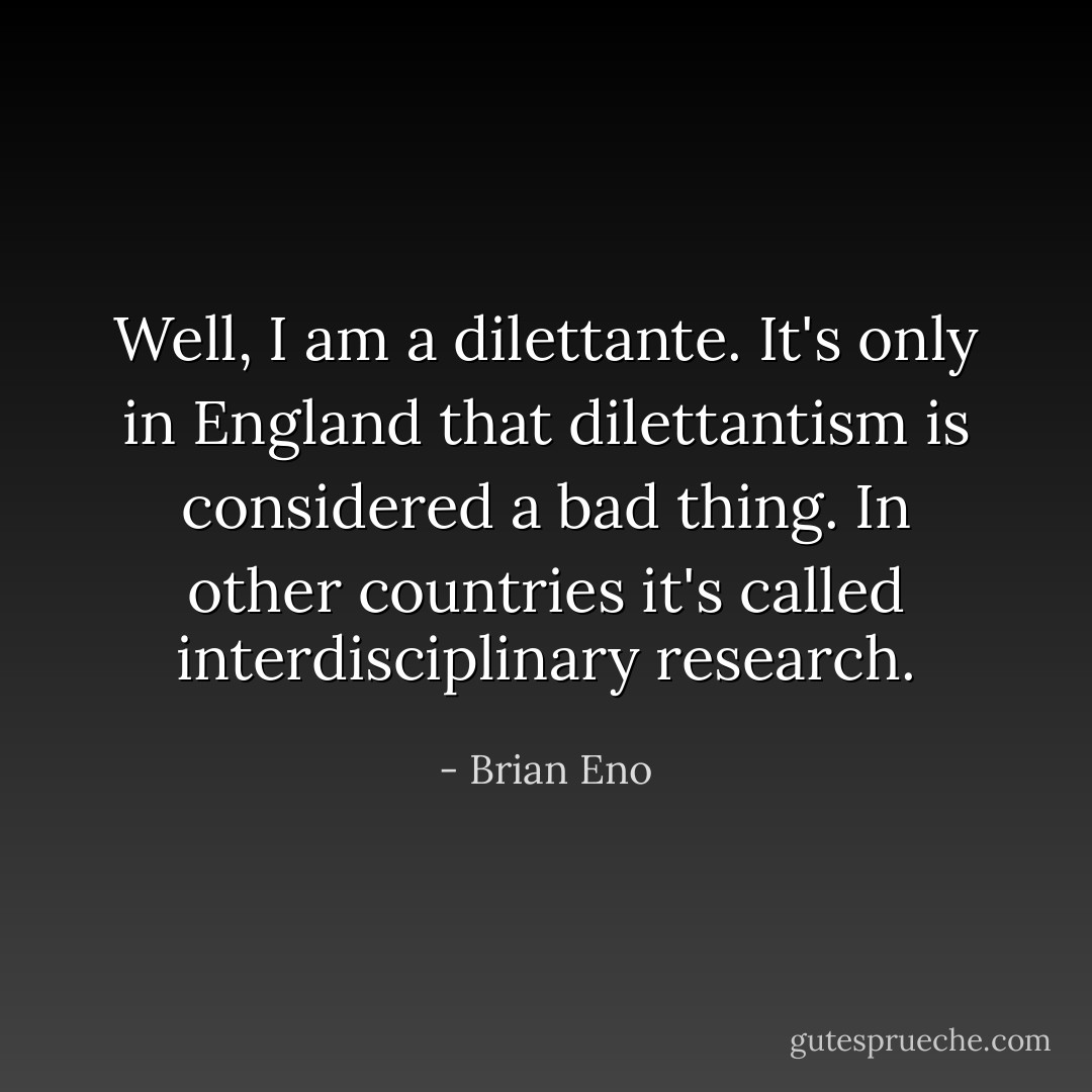 Well, I am a dilettante. It's only in England that dilettantism is considered a bad thing. In other countries it's called interdisciplinary research. - Brian Eno