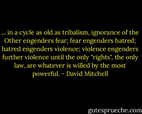 ... in a cycle as old as tribalism, ignorance of the Other engenders fear; fear engenders hatred; hatred engenders violence; violence engenders further violence until the only "rights", the only law, are whatever is willed by the most powerful. - David Mitchell
