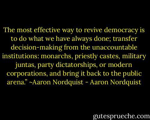 The most effective way to revive democracy is to do what we have always done; transfer decision-making from the unaccountable institutions: monarchs, priestly castes, military juntas, party dictatorships, or modern corporations, and bring it back to the public arena.” ~Aaron Nordquist - Aaron Nordquist