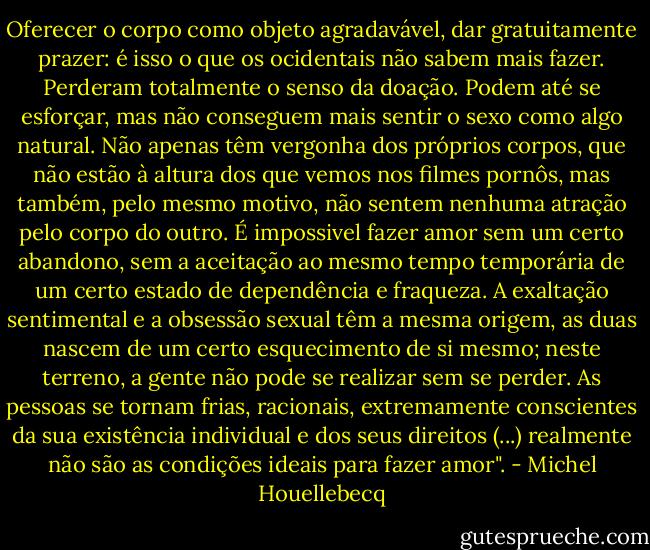 Oferecer o corpo como objeto agradavável, dar gratuitamente prazer: é isso o que os ocidentais não sabem mais fazer. Perderam totalmente o senso da doação. Podem até se esforçar, mas não conseguem mais sentir o sexo como algo natural. Não apenas têm vergonha dos próprios corpos, que não estão à altura dos que vemos nos filmes pornôs, mas também, pelo mesmo motivo, não sentem nenhuma atração pelo corpo do outro. É impossivel fazer amor sem um certo abandono, sem a aceitação ao mesmo tempo temporária de um certo estado de dependência e fraqueza. A exaltação sentimental e a obsessão sexual têm a mesma origem, as duas nascem de um certo esquecimento de si mesmo; neste terreno, a gente não pode se realizar sem se perder. As pessoas se tornam frias, racionais, extremamente conscientes da sua existência individual e dos seus direitos (...) realmente não são as condições ideais para fazer amor". - Michel Houellebecq