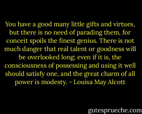 You have a good many little gifts and virtues, but there is no need of parading them, for conceit spoils the finest genius. There is not much danger that real talent or goodness will be overlooked long; even if it is, the consciousness of possessing and using it well should satisfy one, and the great charm of all power is modesty. - Louisa May Alcott