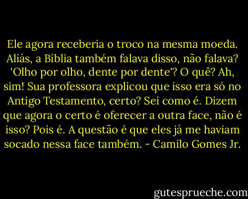 Ele agora receberia o troco na mesma moeda. Aliás, a Bíblia também falava disso, não falava? 'Olho por olho, dente por dente'? O quê? Ah, sim! Sua professora explicou que isso era só no Antigo Testamento, certo? Sei como é. Dizem que agora o certo é oferecer a outra face, não é isso? Pois é. A questão é que eles já me haviam socado nessa face também. - Camilo Gomes Jr.
