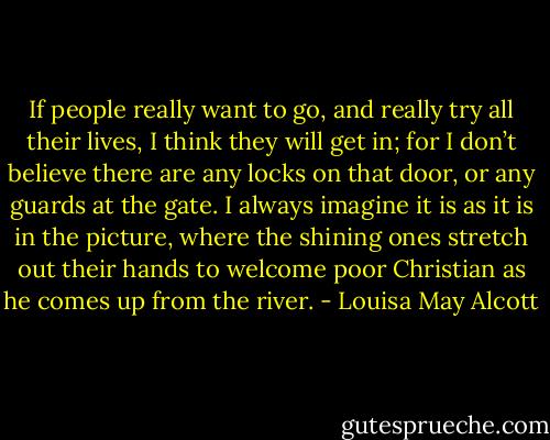 If people really want to go, and really try all their lives, I think they will get in; for I don’t believe there are any locks on that door, or any guards at the gate. I always imagine it is as it is in the picture, where the shining ones stretch out their hands to welcome poor Christian as he comes up from the river. - Louisa May Alcott