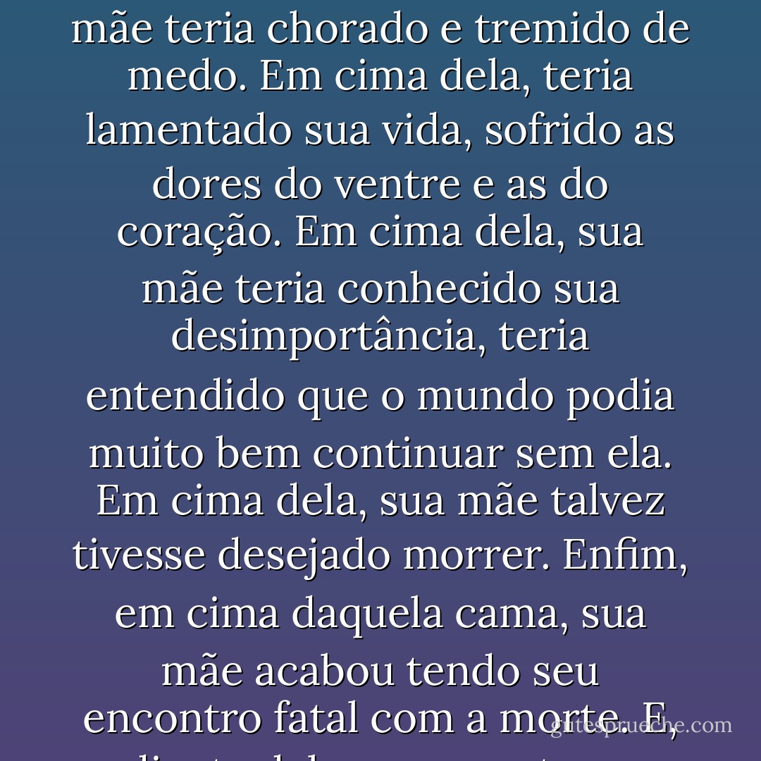 A única coisa que havia ali dentro era uma cama sem colchão, que ele olhava fixamente. Em cima dela, sua mãe teria chorado e tremido de medo. Em cima dela, teria lamentado sua vida, sofrido as dores do ventre e as do coração. Em cima dela, sua mãe teria conhecido sua desimportância, teria entendido que o mundo podia muito bem continuar sem ela. Em cima dela, sua mãe talvez tivesse desejado morrer. Enfim, em cima daquela cama, sua mãe acabou tendo seu encontro fatal com a morte. E, diante dela, se encontrava agora a explicação para toda aquela dor. - Camilo Gomes Jr.