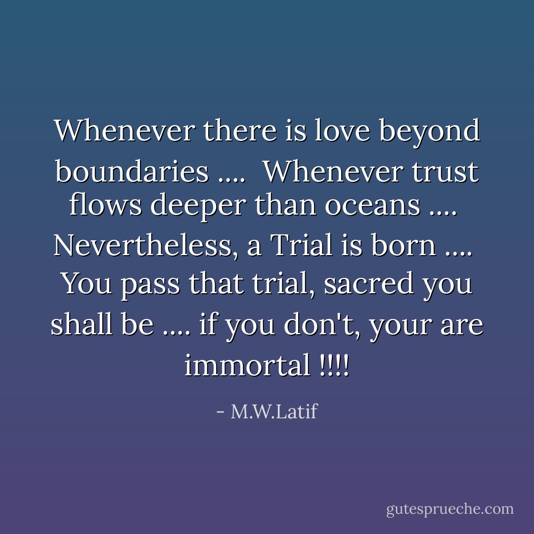 Whenever there is love beyond boundaries .... <br />Whenever trust flows deeper than oceans .... <br />Nevertheless, a Trial is born .... <br />You pass that trial, sacred you shall be .... if you don't, your are immortal !!!! - M.W.Latif