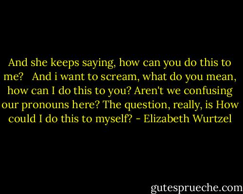 And she keeps saying, how can you do this to me? <br /><br />And i want to scream, what do you mean, how can I do this to you? Aren't we confusing our pronouns here? The question, really, is How could I do this to myself? - Elizabeth Wurtzel