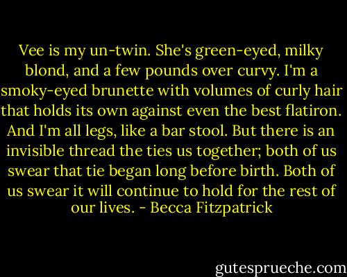 Vee is my un-twin. She's green-eyed, milky blond, and a few pounds over curvy. I'm a smoky-eyed brunette with volumes of curly hair that holds its own against even the best flatiron. And I'm all legs, like a bar stool. But there is an invisible thread the ties us together; both of us swear that tie began long before birth. Both of us swear it will continue to hold for the rest of our lives. - Becca Fitzpatrick