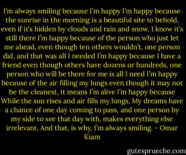 I’m always smiling because I’m happy<br />I’m happy because the sunrise in the morning is a beautiful site to behold,<br />even if it’s hidden by clouds and rain and snow, I know it’s still there<br />I’m happy because of the person who just let me ahead,<br />even though ten others wouldn’t, one person did, and that was all I needed<br />I’m happy because I have a friend<br />even though others have dozens or hundreds, one person who will be there for me is all I need<br />I’m happy because of the air filling my lungs<br />even though it may not be the cleanest, it means I’m alive<br />I’m happy because<br />While the sun rises and air fills my lungs, My dreams have a chance of one day coming to pass, and one person by my side to see that day with, makes everything else irrelevant.<br />And that, is why, I’m always smiling. - Omar Kiam