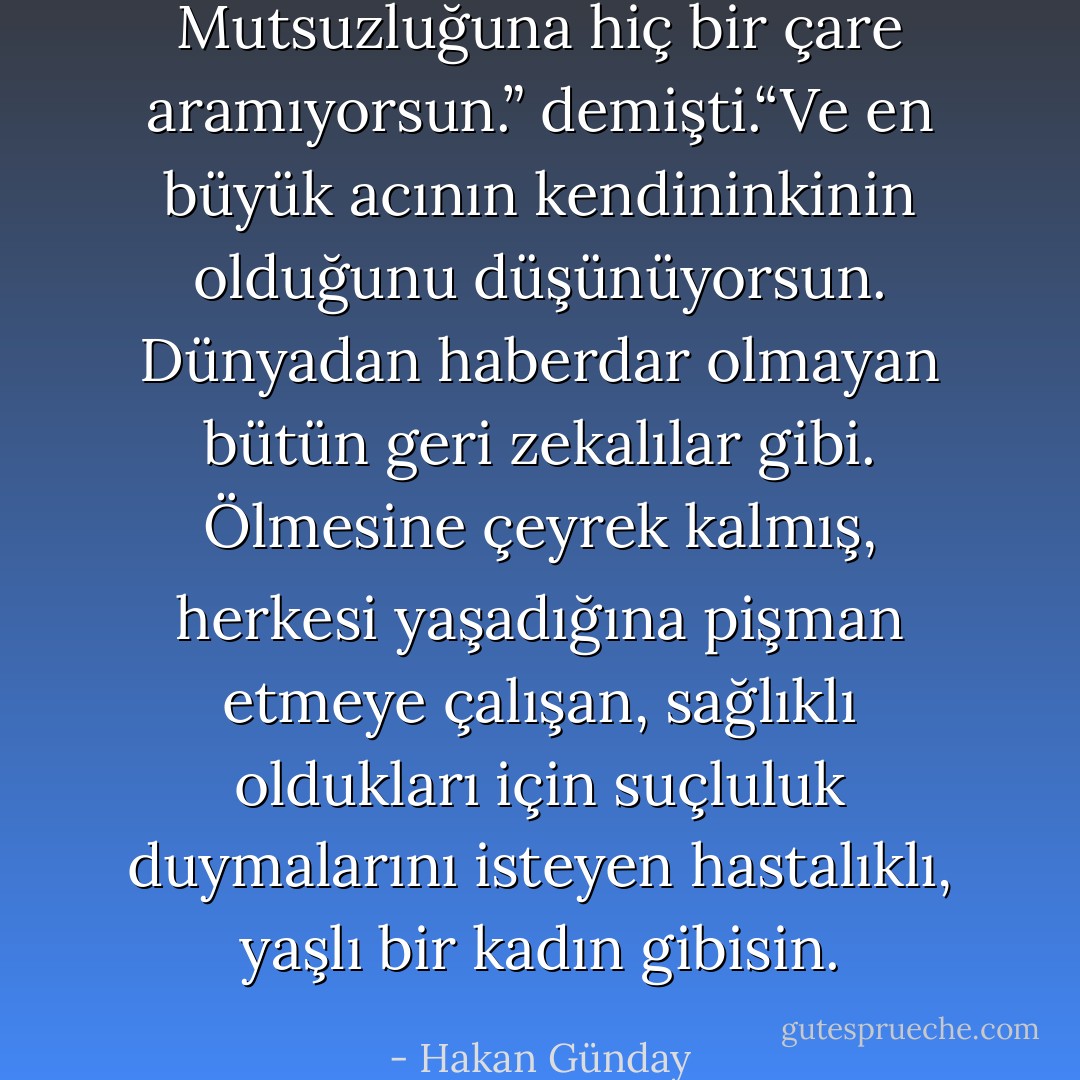Mutsuzluğuna hiç bir çare aramıyorsun.” demişti.“Ve en büyük acının kendininkinin olduğunu düşünüyorsun. Dünyadan haberdar olmayan bütün geri zekalılar gibi. Ölmesine çeyrek kalmış, herkesi yaşadığına pişman etmeye çalışan, sağlıklı oldukları için suçluluk duymalarını isteyen hastalıklı, yaşlı bir kadın gibisin. - Hakan Günday