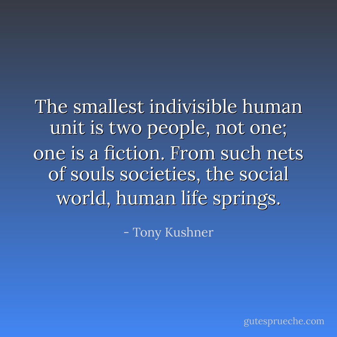 The smallest indivisible human unit is two people, not one; one is a fiction. From such nets of souls societies, the social world, human life springs. - Tony Kushner