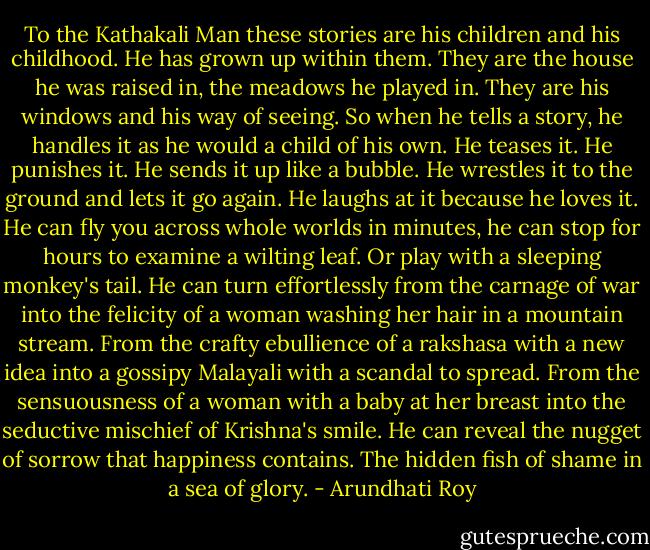 To the Kathakali Man these stories are his children and his childhood. He has grown up within them. They are the house he was raised in, the meadows he played in. They are his windows and his way of seeing. So when he tells a story, he handles it as he would a child of his own. He teases it. He punishes it. He sends it up like a bubble. He wrestles it to the ground and lets it go again. He laughs at it because he loves it. He can fly you across whole worlds in minutes, he can stop for hours to examine a wilting leaf. Or play with a sleeping monkey's tail. He can turn effortlessly from the carnage of war into the felicity of a woman washing her hair in a mountain stream. From the crafty ebullience of a rakshasa with a new idea into a gossipy Malayali with a scandal to spread. From the sensuousness of a woman with a baby at her breast into the seductive mischief of Krishna's smile. He can reveal the nugget of sorrow that happiness contains. The hidden fish of shame in a sea of glory. - Arundhati Roy