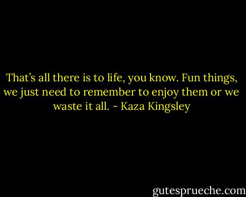 That’s all there is to life, you know. Fun things, we just need to remember to enjoy them or we waste it all. - Kaza Kingsley