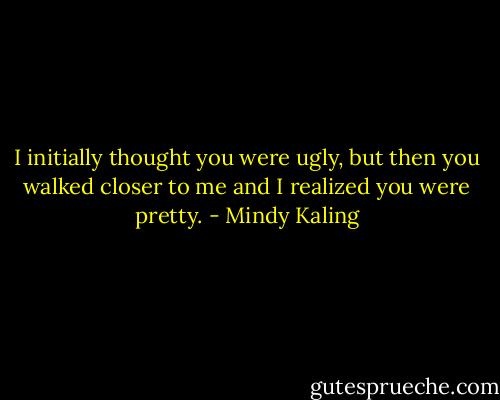 I initially thought you were ugly, but then you walked closer to me and I realized you were pretty. - Mindy Kaling