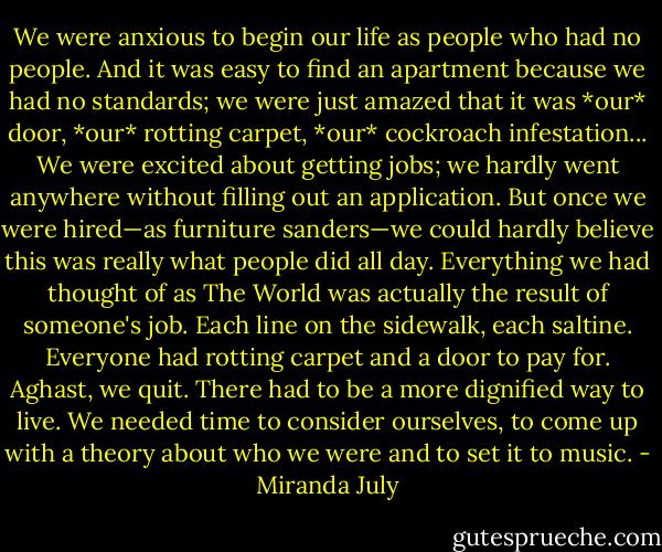 We were anxious to begin our life as people who had no people. And it was easy to find an apartment because we had no standards; we were just amazed that it was *our* door, *our* rotting carpet, *our* cockroach infestation... We were excited about getting jobs; we hardly went anywhere without filling out an application. But once we were hired—as furniture sanders—we could hardly believe this was really what people did all day. Everything we had thought of as The World was actually the result of someone's job. Each line on the sidewalk, each saltine. Everyone had rotting carpet and a door to pay for. Aghast, we quit. There had to be a more dignified way to live. We needed time to consider ourselves, to come up with a theory about who we were and to set it to music. - Miranda July