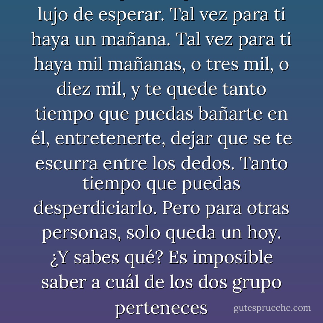 Tal vez tú puedas permitirte el lujo de esperar. Tal vez para ti haya un mañana. Tal vez para ti haya mil mañanas, o tres mil, o diez mil, y te quede tanto tiempo que puedas bañarte en él, entretenerte, dejar que se te escurra entre los dedos. Tanto tiempo que puedas desperdiciarlo.<br />Pero para otras personas, solo queda un hoy. ¿Y sabes qué? Es imposible saber a cuál de los dos grupo perteneces - Lauren Oliver