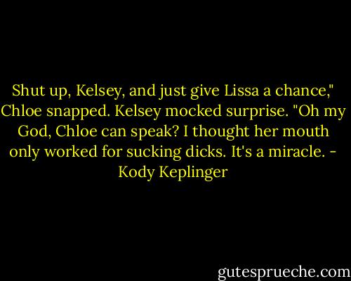 Shut up, Kelsey, and just give Lissa a chance," Chloe snapped.<br />Kelsey mocked surprise. "Oh my God, Chloe can speak? I thought her mouth only worked for sucking dicks. It's a miracle. - Kody Keplinger