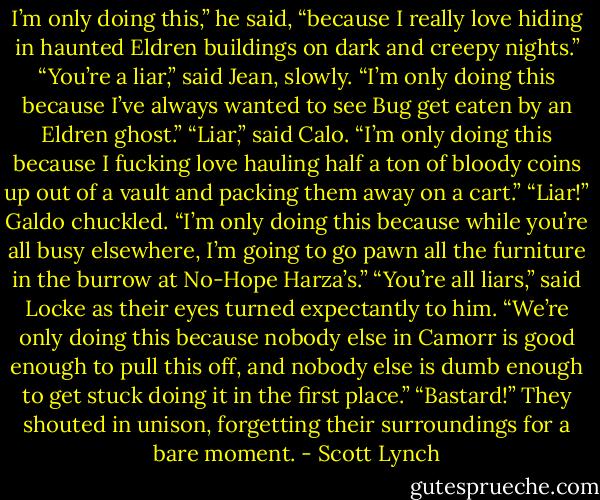 I’m only doing this,” he said, “because I really love hiding in haunted Eldren buildings on dark and creepy nights.”<br />“You’re a liar,” said Jean, slowly. “I’m only doing this because I’ve always wanted to see Bug get eaten by an Eldren ghost.”<br />“Liar,” said Calo. “I’m only doing this because I fucking love hauling half a ton of bloody coins up out of a vault and packing them away on a cart.”<br />“Liar!” Galdo chuckled. “I’m only doing this because while you’re all busy elsewhere, I’m going to go pawn all the furniture in the burrow at No-Hope Harza’s.”<br />“You’re all liars,” said Locke as their eyes turned expectantly to him.<br />“We’re only doing this because nobody else in Camorr is good enough to pull this off, and nobody else is dumb enough to get stuck doing it in the first place.”<br />“Bastard!” They shouted in unison, forgetting their surroundings for a bare moment. - Scott Lynch