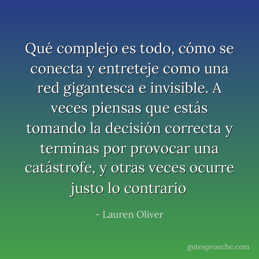 Qué complejo es todo, cómo se conecta y entreteje como una red gigantesca e invisible. A veces piensas que estás tomando la decisión correcta y terminas por provocar una catástrofe, y otras veces ocurre justo lo contrario - Lauren Oliver