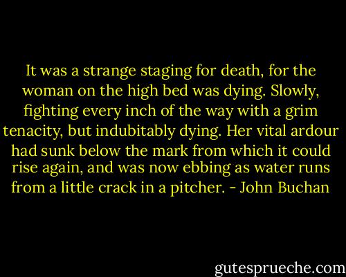 It was a strange staging for death, for the woman on the high bed was dying. Slowly, fighting every inch of the way with a grim tenacity, but indubitably dying. Her vital ardour had sunk below the mark from which it could rise again, and was now ebbing as water runs from a little crack in a pitcher. - John Buchan