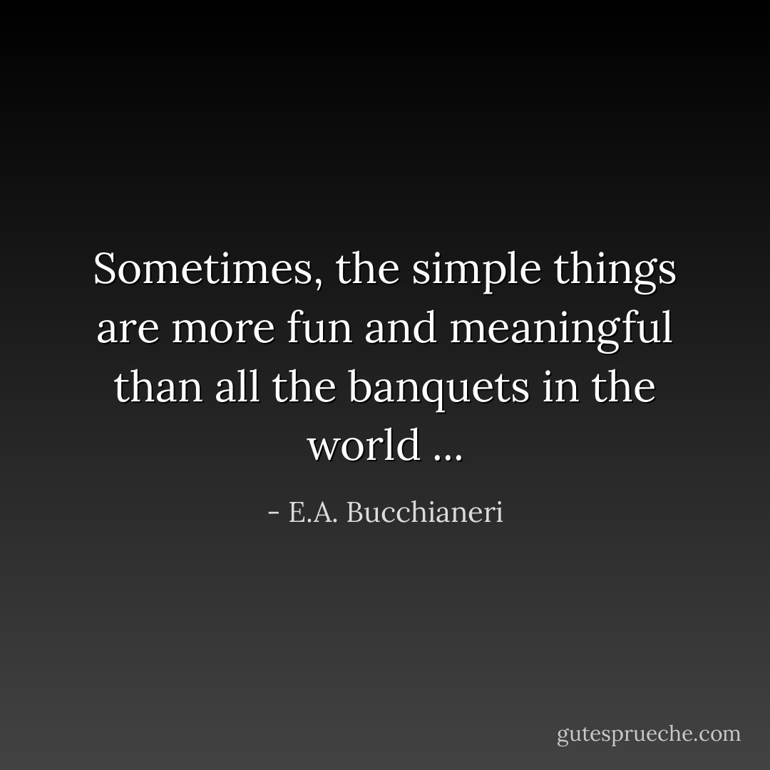 Sometimes, the simple things are more fun and meaningful than all the banquets in the world ... - E.A. Bucchianeri