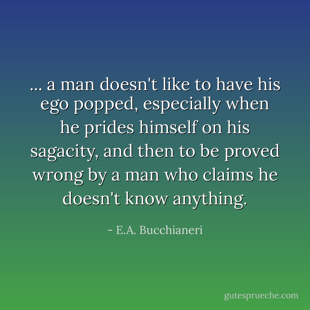 ... a man doesn't like to have his ego popped, especially when he prides himself on his sagacity, and then to be proved wrong by a man who claims he doesn't know anything. - E.A. Bucchianeri