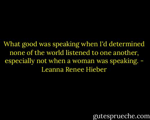 What good was speaking when I'd determined none of the world listened to one another, especially not when a woman was speaking. - Leanna Renee Hieber