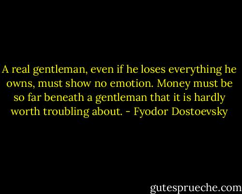 A real gentleman, even if he loses everything he owns, must show no emotion. Money must be so far beneath a gentleman that it is hardly worth troubling about. - Fyodor Dostoevsky