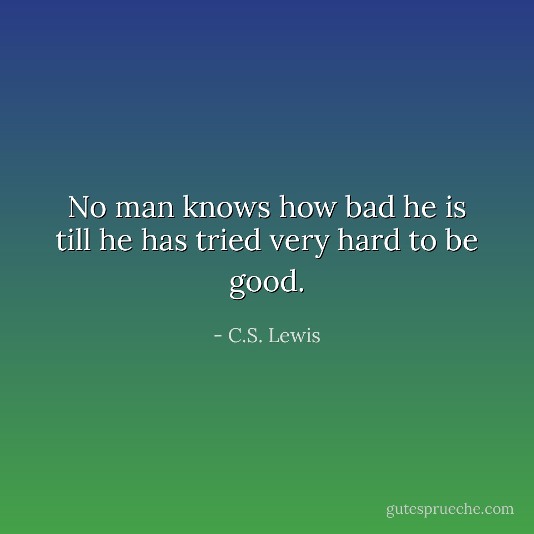 No man knows how bad he is till he has tried very hard to be good. - C.S. Lewis