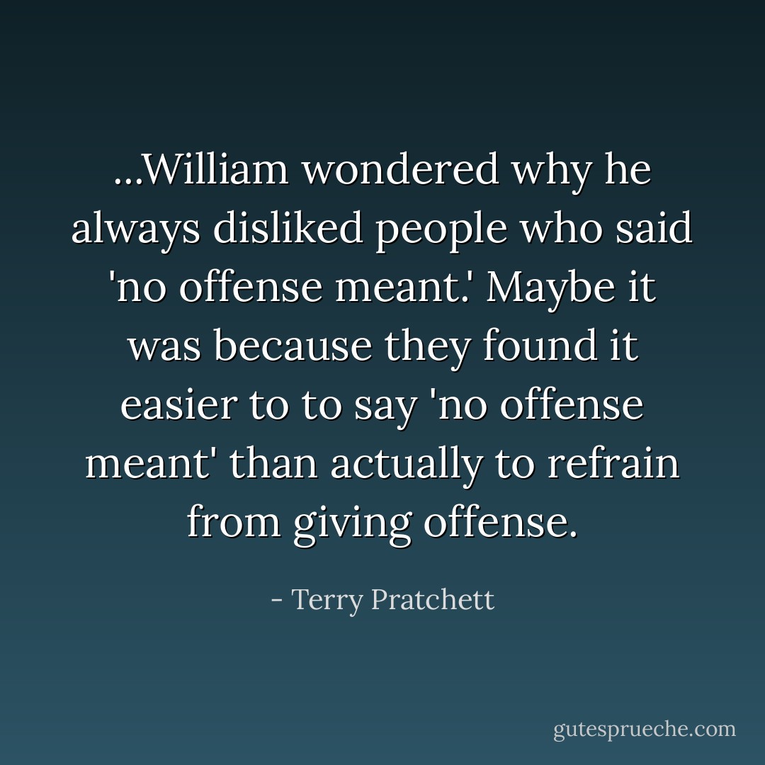 ...William wondered why he always disliked people who said 'no offense meant.' Maybe it was because they found it easier to to say 'no offense meant' than actually to refrain from giving offense. - Terry Pratchett