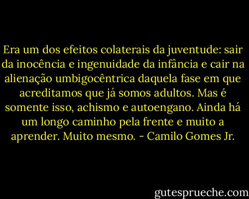 Era um dos efeitos colaterais da juventude: sair da inocência e ingenuidade da infância e cair na alienação umbigocêntrica daquela fase em que acreditamos que já somos adultos. Mas é somente isso, achismo e autoengano. Ainda há um longo caminho pela frente e muito a aprender. Muito mesmo. - Camilo Gomes Jr.