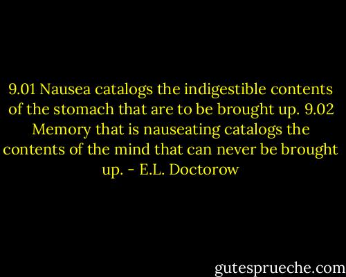 9.01 Nausea catalogs the indigestible contents of the stomach that are to be brought up.<br />9.02 Memory that is nauseating catalogs the contents of the mind that can never be brought up. - E.L. Doctorow