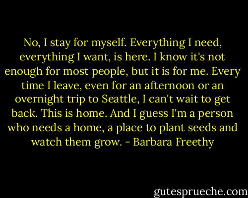 No, I stay for myself. Everything I need, everything I want, is here. I know it's not enough for most people, but it is for me. Every time I leave, even for an afternoon or an overnight trip to Seattle, I can't wait to get back. This is home. And I guess I'm a person who needs a home, a place to plant seeds and watch them grow. - Barbara Freethy