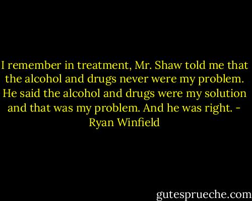 I remember in treatment, Mr. Shaw told me that the alcohol and drugs never were my problem. He said the alcohol and drugs were my solution and that was my problem. And he was right. - Ryan Winfield