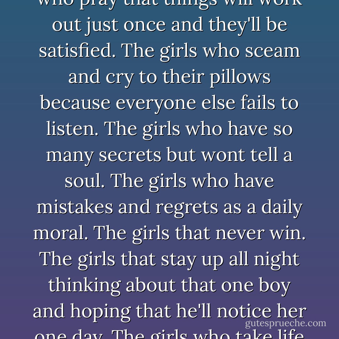 This is for girls who have the tendency to stay up at night listening to music that reminds them of their current situation. Who hide their fears, hurt, pain and tears under the smiles, laughs and giggles on a daily basis. The girls who wear their heart on their sleeve. The girls who pray that things will work out just once and they'll be satisfied. The girls who sceam and cry to their pillows because everyone else fails to listen. The girls who have so many secrets but wont tell a soul. The girls who have mistakes and regrets as a daily moral. The girls that never win. The girls that stay up all night thinking about that one boy and hoping that he'll notice her one day. The girls who take life as it comes, to the girls who are hoping that it'll get better somewhere down the road. For the girls who love with all their heart although it always gets broken. To girls who think it's over. To real girls, to all girls: You're beautiful. - Zayn Malik