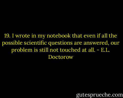 19. I wrote in my notebook that even if all the possible scientific questions are answered, our problem is still not touched at all. - E.L. Doctorow