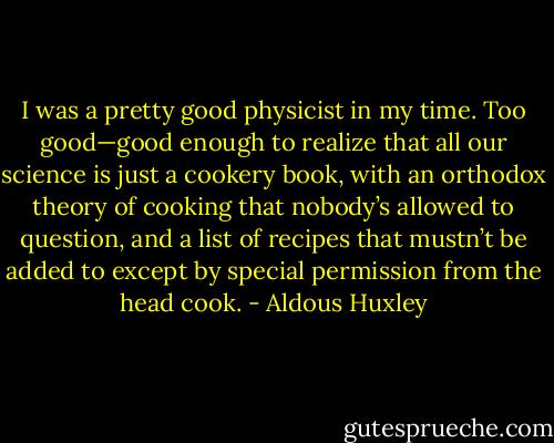 I was a pretty good physicist in my time. Too good—good enough to realize that all our science is just a cookery book, with an orthodox theory of cooking that nobody’s allowed to question, and a list of recipes that mustn’t be added to except by special permission from the head cook. - Aldous Huxley