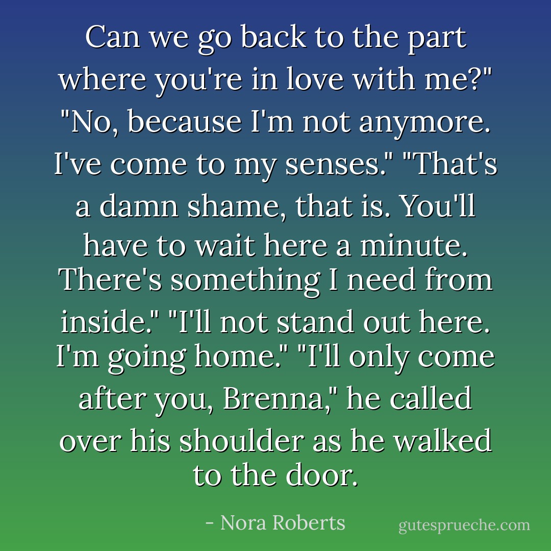 Can we go back to the part where you're in love with me?"<br />"No, because I'm not anymore. I've come to my senses."<br />"That's a damn shame, that is. You'll have to wait here a minute. There's something I need from inside."<br />"I'll not stand out here. I'm going home."<br />"I'll only come after you, Brenna," he called over his shoulder as he walked to the door. - Nora Roberts