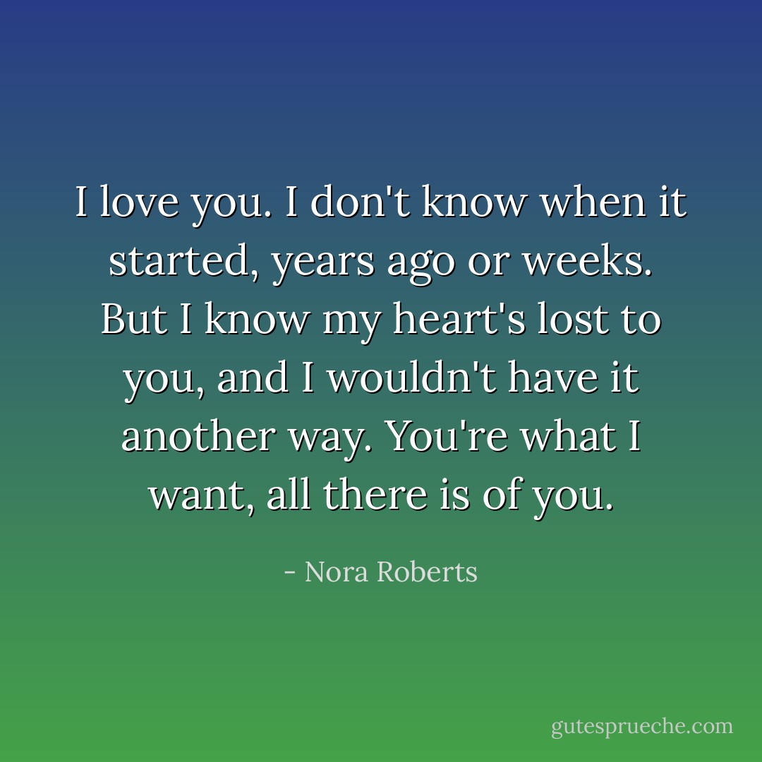 I love you. I don't know when it started, years ago or weeks. But I know my heart's lost to you, and I wouldn't have it another way. You're what I want, all there is of you. - Nora Roberts