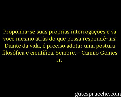 Proponha-se suas próprias interrogações e vá você mesmo atrás do que possa respondê-las! Diante da vida, é preciso adotar uma postura filosófica e científica. Sempre. - Camilo Gomes Jr.