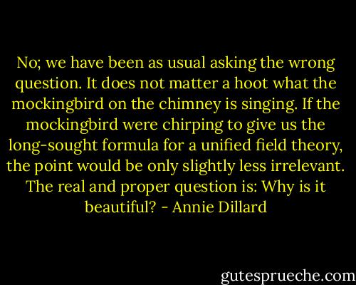 No; we have been as usual asking the wrong question. It does not matter a hoot what the mockingbird on the chimney is singing. If the mockingbird were chirping to give us the long-sought formula for a unified field theory, the point would be only slightly less irrelevant. The real and proper question is: Why is it beautiful? - Annie Dillard