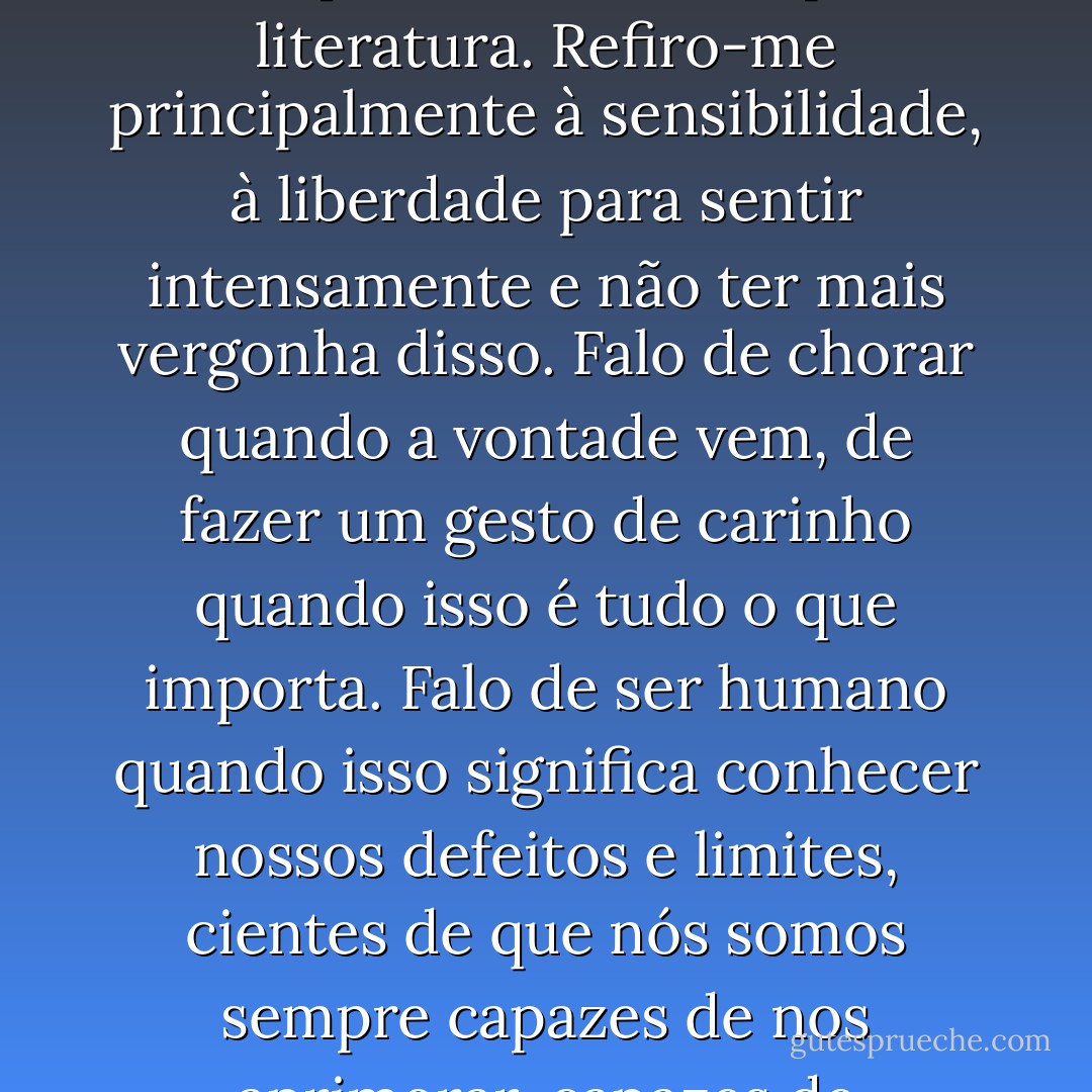 Ele me revelou um lado melhor do meu ser. Quer dizer, não falo apenas do talento para literatura. Refiro-me principalmente à sensibilidade, à liberdade para sentir intensamente e não ter mais vergonha disso. Falo de chorar quando a vontade vem, de fazer um gesto de carinho quando isso é tudo o que importa. Falo de ser <i>humano</i> quando isso significa conhecer nossos defeitos e limites, cientes de que nós somos sempre capazes de nos aprimorar, capazes de aprender a ser mais <i>gente</i>! - Camilo Gomes Jr.