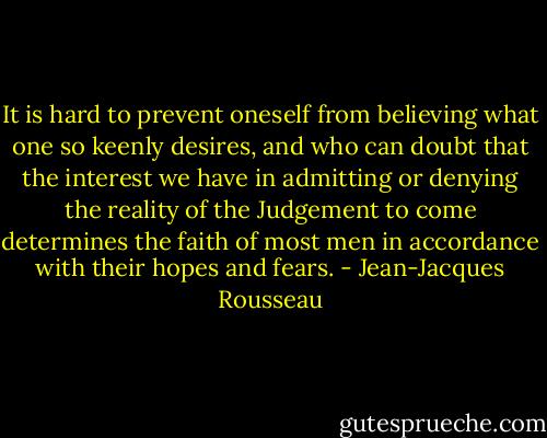 It is hard to prevent oneself from believing what one so keenly desires, and who can doubt that the interest we have in admitting or denying the reality of the Judgement to come determines the faith of most men in accordance with their hopes and fears. - Jean-Jacques Rousseau