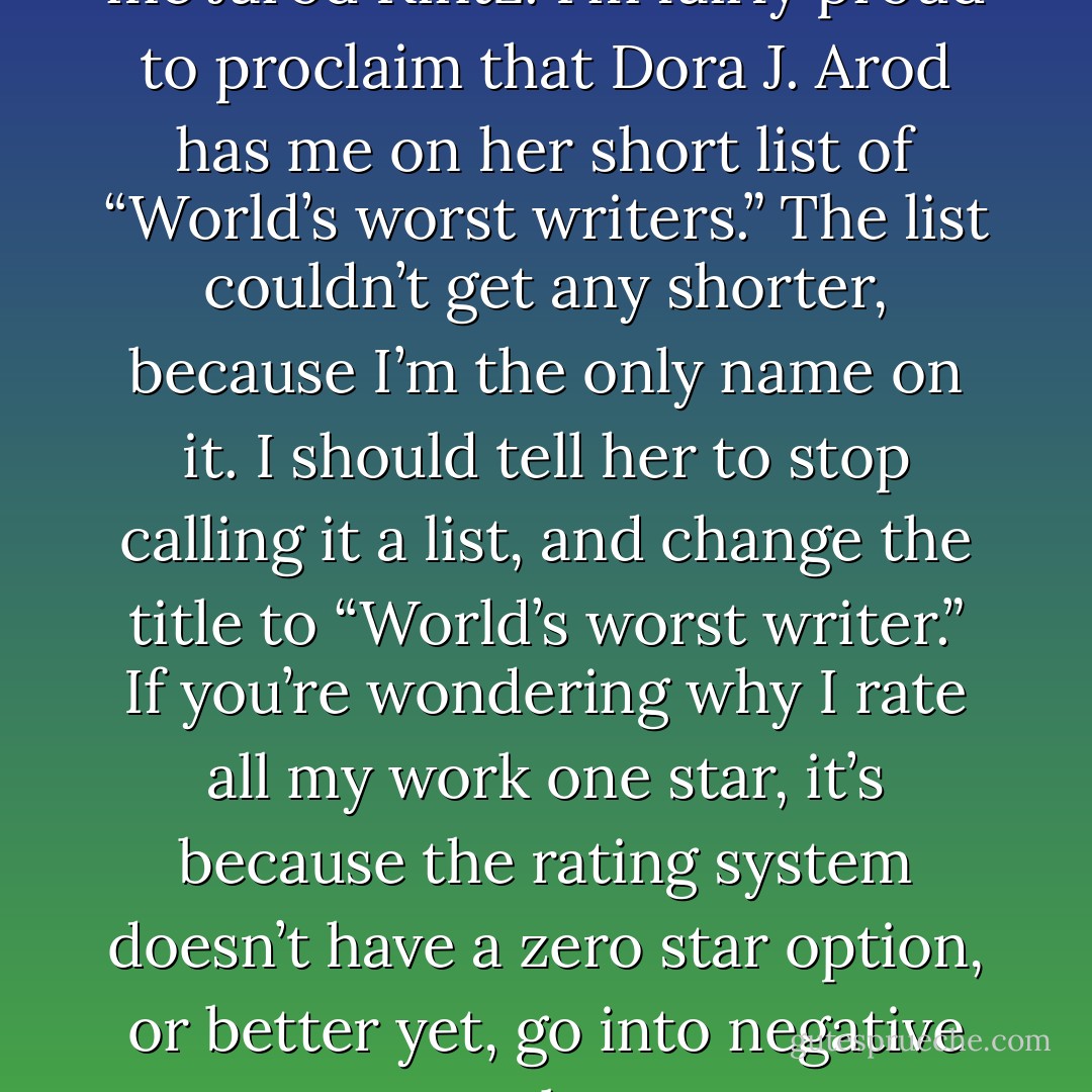 I am Orafoura, but you can call me Jarod Kintz. I’m fairly proud to proclaim that Dora J. Arod has me on her short list of “World’s worst writers.” The list couldn’t get any shorter, because I’m the only name on it. I should tell her to stop calling it a list, and change the title to “World’s worst writer.” If you’re wondering why I rate all my work one star, it’s because the rating system doesn’t have a zero star option, or better yet, go into negative numbers. - Orafoura