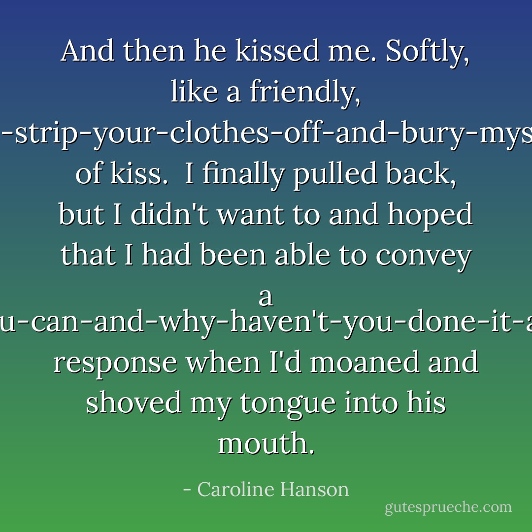 And then he kissed me. Softly, like a friendly, nice-to-meet-can-I-strip-your-clothes-off-and-bury-myself-inside-you-kind of kiss.<br /><br />I finally pulled back, but I didn't want to and hoped that I had been able to convey a yes-you-can-and-why-haven't-you-done-it-already response when I'd moaned and shoved my tongue into his mouth. - Caroline Hanson