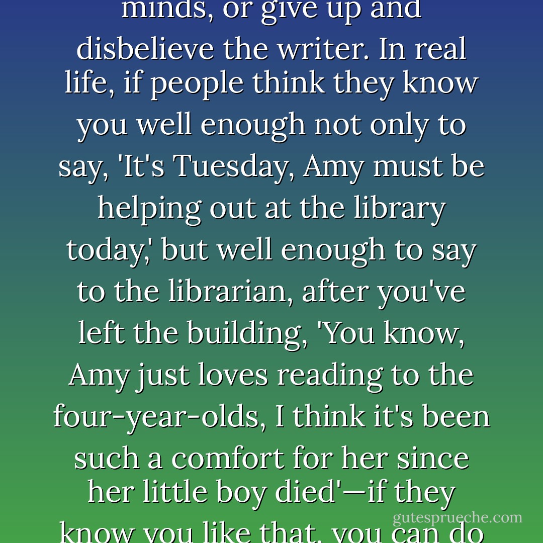 In stories, when someone behaves uncharacteristically, we take it as a meaningful, even pivotal moment. If we are surprised again and again, we have to keep changing our minds, or give up and disbelieve the writer. In real life, if people think they know you well enough not only to say, 'It's Tuesday, Amy must be helping out at the library today,' but well enough to say to the librarian, after you've left the building, 'You know, Amy just loves reading to the four-year-olds, I think it's been such a comfort for her since her little boy died'—if they know you like that, you can do almost anything where they can't see you, and when they hear about it, they will, as we do, simply disbelieve the narrator. - Amy Bloom