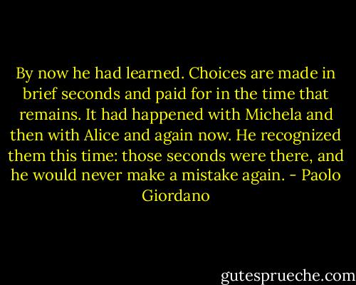 By now he had learned. Choices are made in brief seconds and paid for in the time that remains. It had happened with Michela and then with Alice and again now. He recognized them this time: those seconds were there, and he would never make a mistake again. - Paolo Giordano