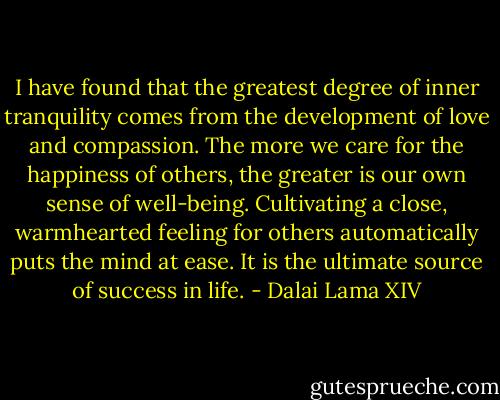 I have found that the greatest degree of inner tranquility comes from the development of love and compassion. The more we care for the happiness of others, the greater is our own sense of well-being. Cultivating a close, warmhearted feeling for others automatically puts the mind at ease. It is the ultimate source of success in life. - Dalai Lama XIV
